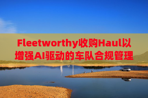 Fleetworthy收购Haul以增强AI驱动的车队合规管理