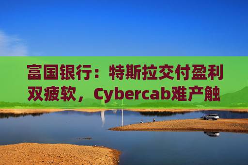 富国银行：特斯拉交付盈利双疲软，Cybercab难产触发目标价腰斩至130美元