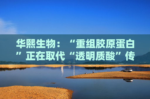 华熙生物：“重组胶原蛋白”正在取代“透明质酸”传言，缺乏真实数据支持
