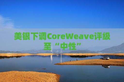 美银下调CoreWeave评级至“中性”