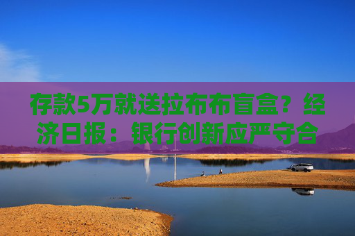存款5万就送拉布布盲盒?经济日报:银行创新应严守合规底线