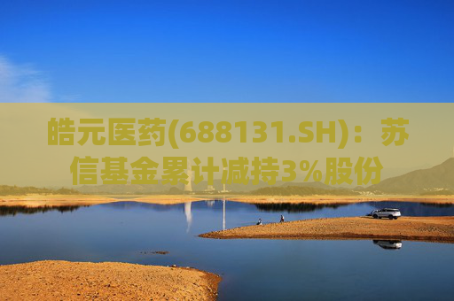 皓元医药(688131.SH)：苏信基金累计减持3%股份