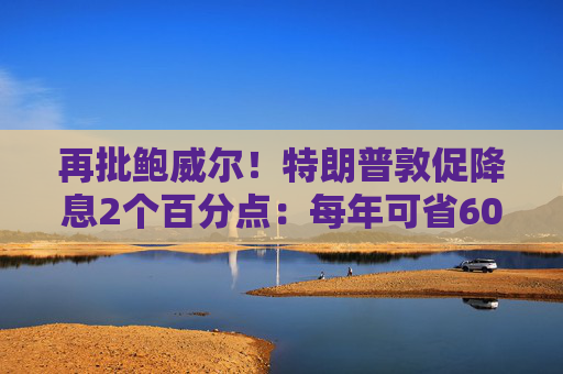 再批鲍威尔!特朗普敦促降息2个百分点:每年可省6000亿美元