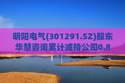 明阳电气(301291.SZ)股东华慧咨询累计减持公司0.84%股份  第1张