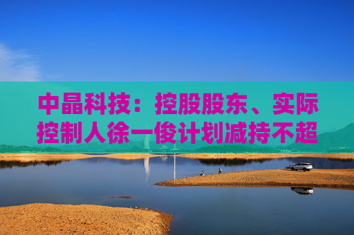 中晶科技：控股股东、实际控制人徐一俊计划减持不超过2%公司股份