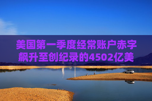 美国第一季度经常账户赤字飙升至创纪录的4502亿美元