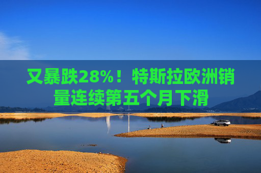 又暴跌28%！特斯拉欧洲销量连续第五个月下滑