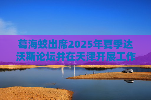 葛海蛟出席2025年夏季达沃斯论坛并在天津开展工作调研  第1张