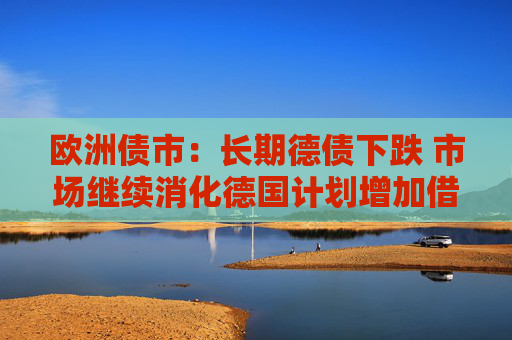 欧洲债市:长期德债下跌 市场继续消化德国计划增加借款的消息