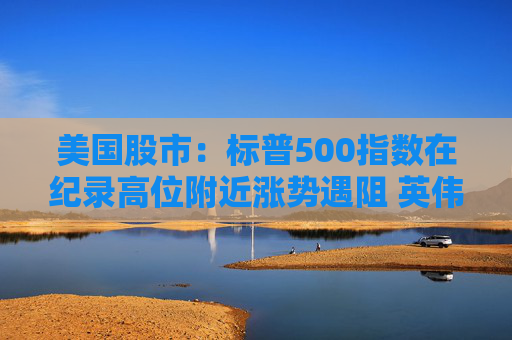 美国股市：标普500指数在纪录高位附近涨势遇阻 英伟达收盘创新高
