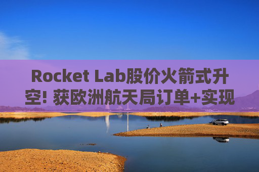 Rocket Lab股价火箭式升空! 获欧洲航天局订单+实现第67次Electron发射