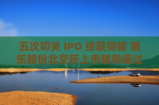 五次叩关 IPO 终获突破 菊乐股份北交所上市辅导通过验收