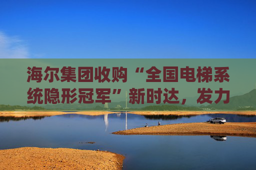 海尔集团收购“全国电梯系统隐形冠军”新时达,发力具身智能、机器人