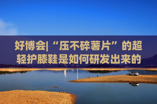 好博会|“压不碎薯片”的超轻护膝鞋是如何研发出来的？