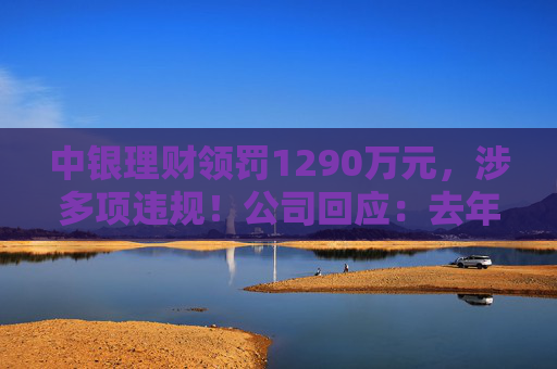 中银理财领罚1290万元，涉多项违规！公司回应：去年6月已全部整改完毕