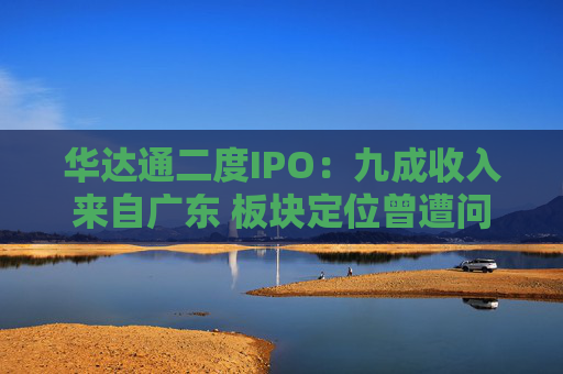 华达通二度IPO:九成收入来自广东 板块定位曾遭问询