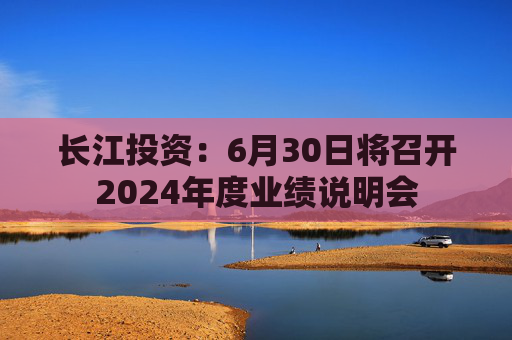 长江投资：6月30日将召开2024年度业绩说明会