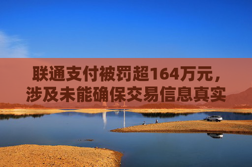 联通支付被罚超164万元，涉及未能确保交易信息真实、完整、可追溯等违法行为