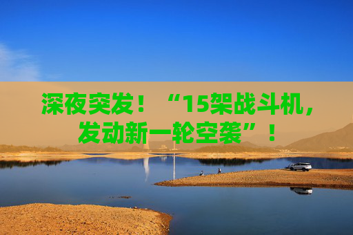 深夜突发!“15架战斗机,发动新一轮空袭”!