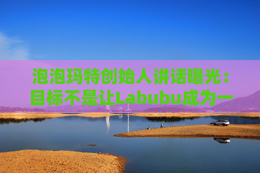 泡泡玛特创始人讲话曝光：目标不是让Labubu成为一时爆红的流行符号