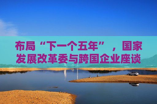 布局“下一个五年” ,国家发展改革委与跨国企业座谈会举行