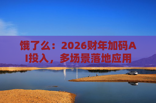 饿了么：2026财年加码AI投入，多场景落地应用