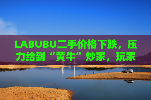 LABUBU二手价格下跌，压力给到“黄牛”炒家，玩家：持续断货只会消耗热情