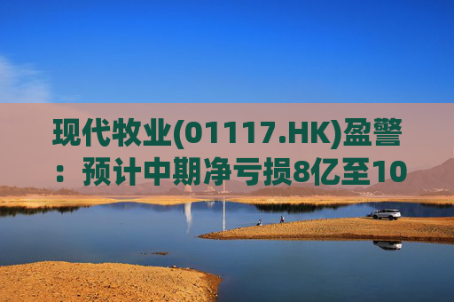 现代牧业(01117.HK)盈警：预计中期净亏损8亿至10亿元