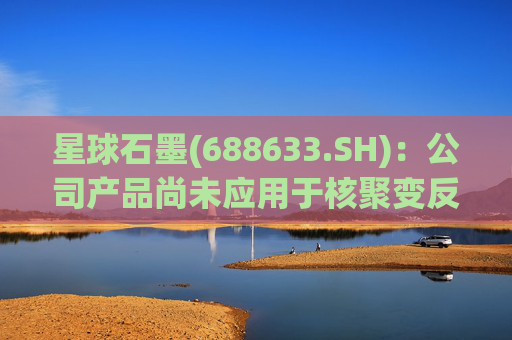 星球石墨(688633.SH)：公司产品尚未应用于核聚变反应中