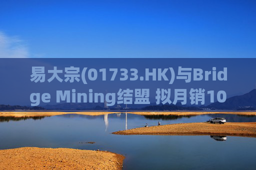 易大宗(01733.HK)与Bridge Mining结盟 拟月销10万吨蒙古优质焦煤
