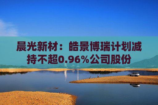 晨光新材：皓景博瑞计划减持不超0.96%公司股份  第1张