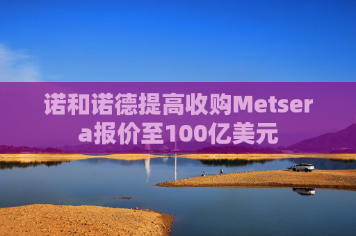 诺和诺德提高收购Metsera报价至100亿美元