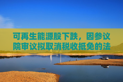 可再生能源股下跌,因参议院审议拟取消税收抵免的法案