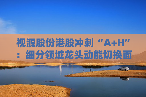 视源股份港股冲刺“A+H”：细分领域龙头动能切换面临重压 赴港上市推动全球化能否破局？