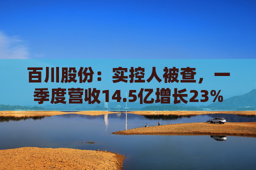 百川股份：实控人被查，一季度营收14.5亿增长23%
