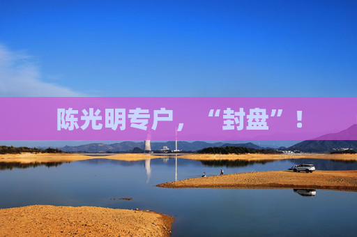 陈光明专户，“封盘”！