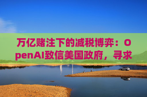 万亿赌注下的减税博弈:OpenAI致信美国政府,寻求扩大芯片税收抵免范围至AI基建