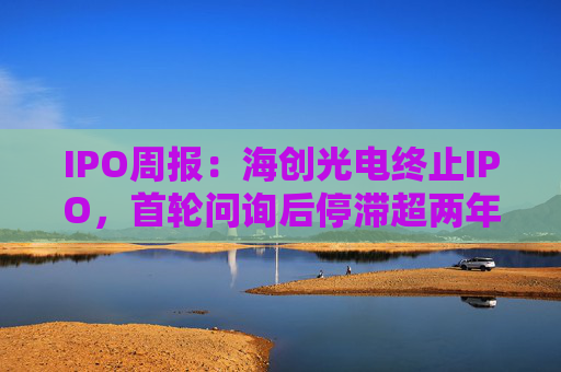 IPO周报：海创光电终止IPO，首轮问询后停滞超两年  第1张