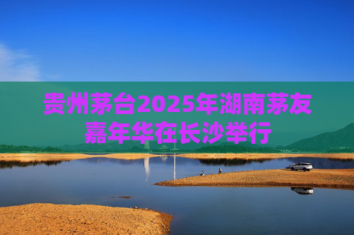 贵州茅台2025年湖南茅友嘉年华在长沙举行