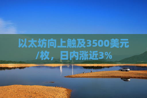 以太坊向上触及3500美元/枚,日内涨近3%
