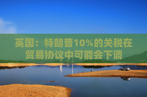 英国：特朗普10%的关税在贸易协议中可能会下调