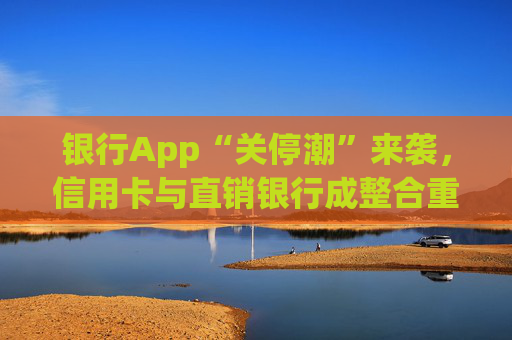 银行App“关停潮”来袭，信用卡与直销银行成整合重点领域