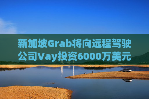 新加坡Grab将向远程驾驶公司Vay投资6000万美元