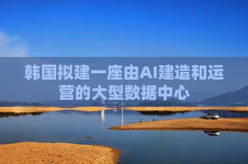 韩国拟建一座由AI建造和运营的大型数据中心