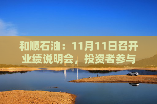 和顺石油：11月11日召开业绩说明会，投资者参与