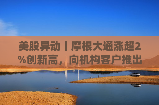 美股异动丨摩根大通涨超2%创新高,向机构客户推出其美元存款代币JPM Coin