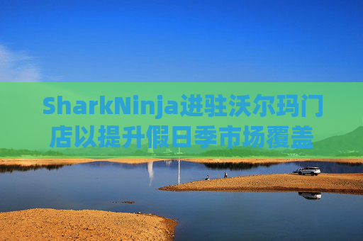 SharkNinja进驻沃尔玛门店以提升假日季市场覆盖  第1张