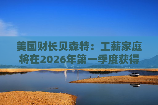 美国财长贝森特:工薪家庭将在2026年第一季度获得非常可观退税