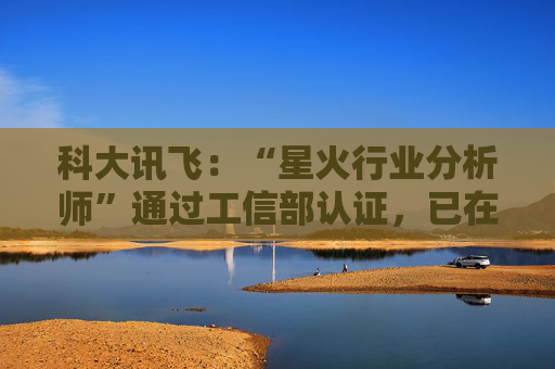 科大讯飞：“星火行业分析师”通过工信部认证，已在多家央国企上岗