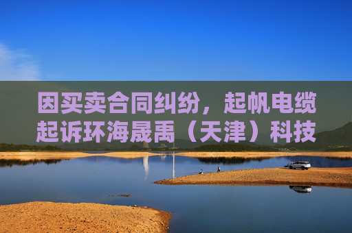 因买卖合同纠纷,起帆电缆起诉环海晟禹(天津)科技集团有限公司等